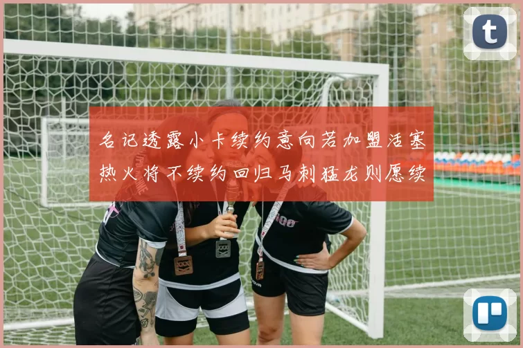 名记透露小卡续约意向若加盟活塞热火将不续约回归马刺猛龙则愿续约