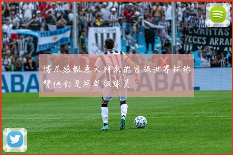 博尼感慨意大利未能晋级世界杯称赞他们是冠军级球员