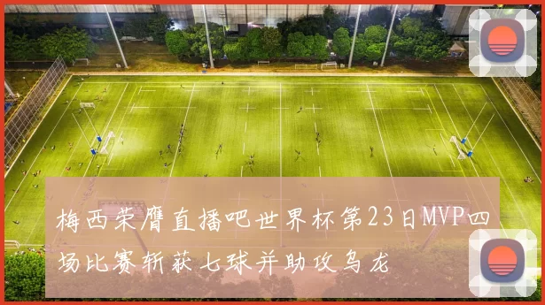 梅西荣膺直播吧世界杯第23日MVP四场比赛斩获七球并助攻乌龙