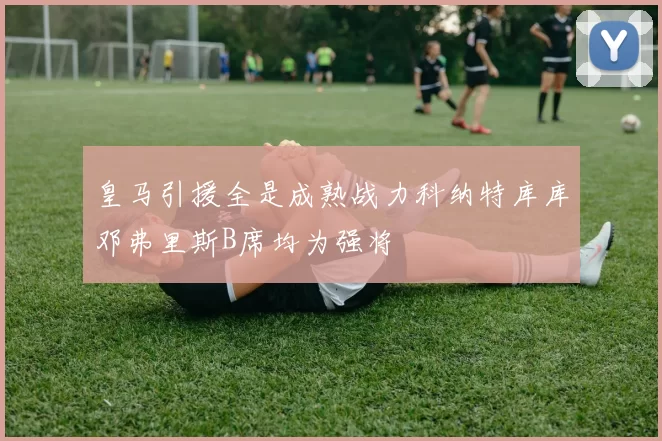 皇马引援全是成熟战力科纳特库库邓弗里斯B席均为强将