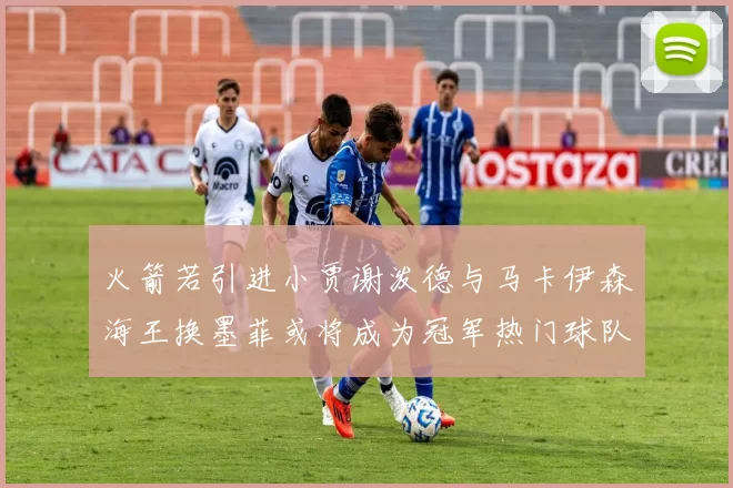 火箭若引进小贾谢泼德与马卡伊森海王换墨菲或将成为冠军热门球队